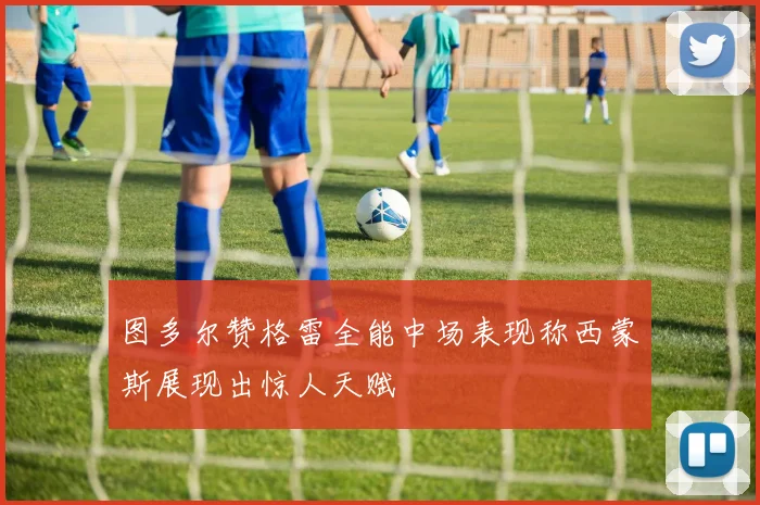 图多尔赞格雷全能中场表现称西蒙斯展现出惊人天赋