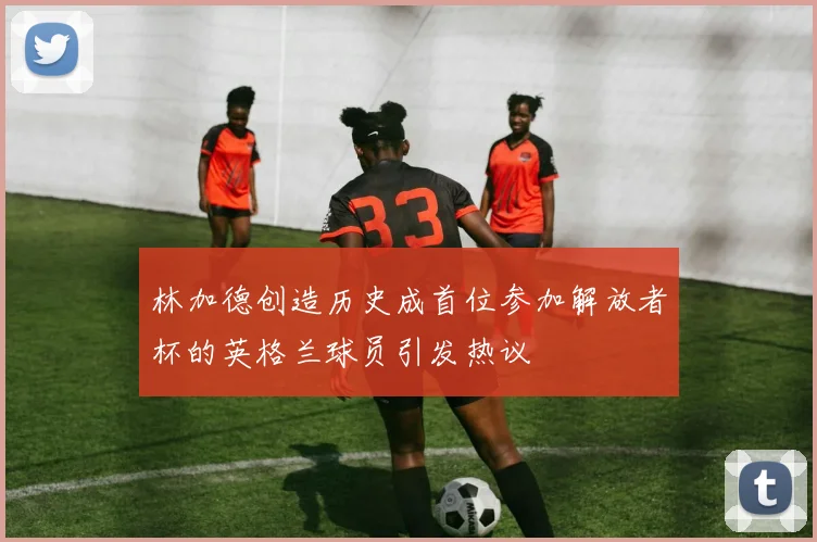 林加德创造历史成首位参加解放者杯的英格兰球员引发热议
