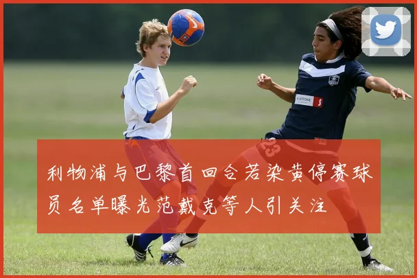 利物浦与巴黎首回合若染黄停赛球员名单曝光范戴克等人引关注